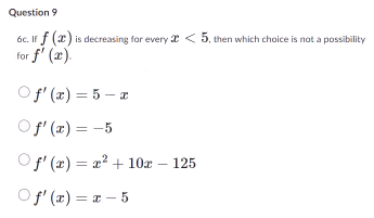 Question 9
6c. If f (2) is decreasing for every <5, then which choice is not a possibility
for f'(x).
Of'(x) = 5-x
○ f'(x) = -5
f'(x) = x²+10x - 125
Of'(x)=x-5