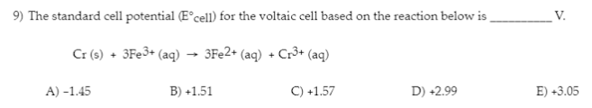 9) The standard cell potential (E°cell) for the voltaic cell based on the reaction below is_
3Fe2+ (aq) + Cr³+ (aq)
C) +1.57
Cr (s) + 3Fe3+ (aq)
A) -1.45
B) +1.51
D) +2.99
V.
E) +3.05