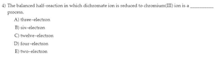 4) The balanced half-reaction in which dichromate ion is reduced to chromium(III) ion is a
process.
A) three-electron
B) six-electron
C) twelve-electron
D) four-electron
E) two-electron