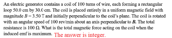 An electric generator contains a coil of 100 turns of wire, each forming a rectangular
loop 50.0 cm by 30.0 cm. The coil is placed entirely in a uniform magnetic field with
magnitude B = 3.50 T and initially perpendicular to the coil's plane. The coil is rotated
with an angular speed of 100 rev/min about an axis perpendicular to B. The total
resistance is 100 N. What is the total magnetic force acting on the coil when the
induced emf is maximum. The answer is integer.
