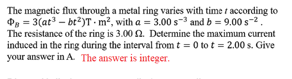 The magnetic flux through a metal ring varies with time t according to
P3 = 3(at3 – bt²)T · m², with a = 3.00 s-3 and b = 9.00 s-2.
The resistance of the ring is 3.00 2. Determine the maximum current
induced in the ring during the interval from t = 0 to t = 2.00 s. Give
your answer in A. The answer is integer.
