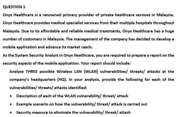 QUESTION 1
Onyx Healthcare is a renowned primary provider of private healthcare services in Malaysia.
Onyx Healthcare provides medical specialist services from their multiple hospitals throughout
Malaysia. Due to its affordable and reliable medical treatments, Onyx Healthcare has a huge
number of customers in Malaysia. The management of the company has decided to develop a
mobile application and advance its market reach.
As the System Security Analyst in Onyx Healthcare, you are required to prepare a report on the
security aspects of the mobile application. Your report should include:
Analyse THREE possible Wireless LAN (WLAN) vulnerabilities/ threats/ attacks at the
company's headquarters (HQ). In your analysis, provide the following for each of the
vulnerabilities/threats/ attacks identified:
• Description of each of the WLAN vulnerability/threat/ attack
• Example scenario on how the vulnerability/ threat/ attack is carried out
Security measure to eliminate the vulnerability/threat/attack
●