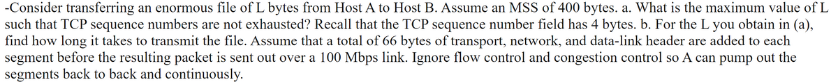 -Consider transferring an enormous file of L bytes from Host A to Host B. Assume an MSS of 400 bytes. a. What is the maximum value of L
such that TCP sequence numbers are not exhausted? Recall that the TCP sequence number field has 4 bytes. b. For the L you obtain in (a),
find how long it takes to transmit the file. Assume that a total of 66 bytes of transport, network, and data-link header are added to each
segment before the resulting packet is sent out over a 100 Mbps link. Ignore flow control and congestion control so A can pump out the
segments back to back and continuously.