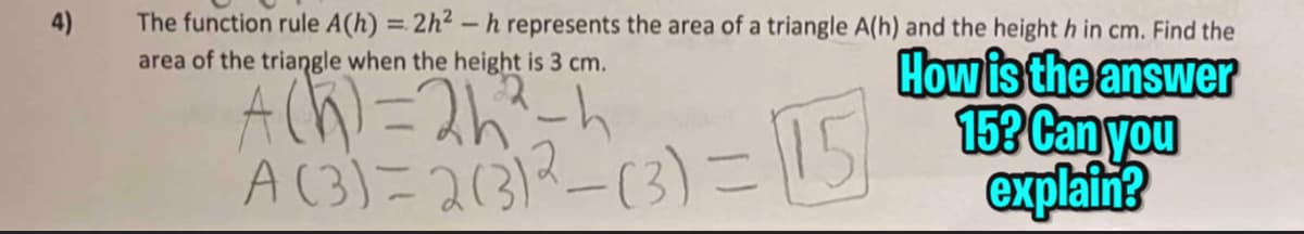 4)
The function rule A(h) = 2h²-h represents the area of a triangle A(h) and the height h in cm. Find the
area of the triangle when the height is 3 cm.
How is the answer
A (h) = 2h²²-h
A (3)=2(31²-(3)=15153 Can you
explain?