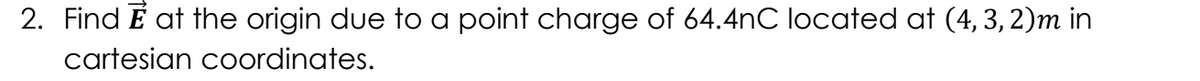 2. Find E at the origin due to a point charge of 64.4nC located at (4, 3, 2)m in
cartesian coordinates.
