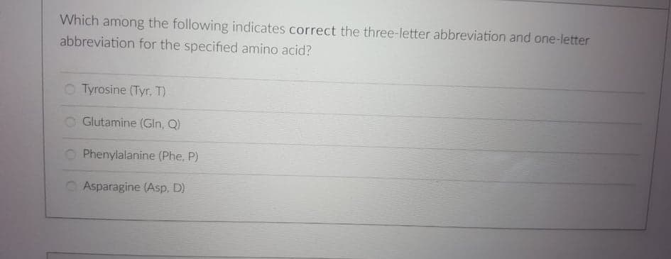 Which among the following indicates correct the three-letter abbreviation and one-letter
abbreviation for the specified amino acid?
O Tyrosine (Tyr. T)
Glutamine (Gln, Q)
Phenylalanine (Phe, P)
Asparagine (Asp. D)
