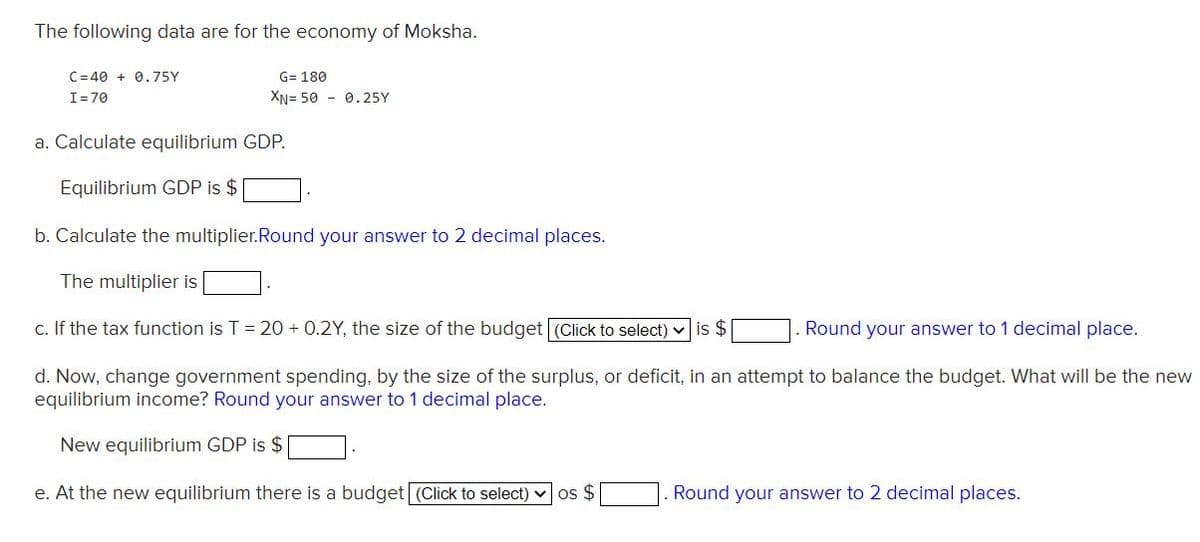 The following data are for the economy of Moksha.
C=40 + 0.75Y
G= 180
I=70
XN= 50 - 0.25Y
a. Calculate equilibrium GDP.
Equilibrium GDP is $
b. Calculate the multiplier.Round your answer to 2 decimal places.
The multiplier is
c. If the tax function is T = 20 + 0.2Y, the size of the budget (Click to select) v is $
Round your answer to 1 decimal place.
d. Now, change government spending, by the size of the surplus, or deficit, in an attempt to balance the budget. What will be the new
equilibrium income? Round your answer to 1 decimal place.
New equilibrium GDP is $
e. At the new equilibrium there is a budget (Click to select) v os $
Round your answer to 2 decimal places.
