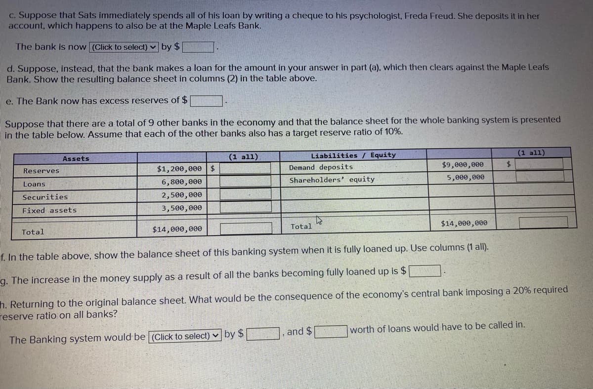 C. Suppose that Sats immediately spends all of his loan by writing a cheque to his psychologist, Freda Freud. She deposits it in her
account, which happens to also be at the Maple Leafs Bank.
The bank is now (Click to select) v by $
d. Suppose, instead, that the bank makes a loan for the amount in your answer in part (a), which then clears against the Maple Leafs
Bank. Show the resulting balance sheet in columns (2) in the table above.
e. The Bank now has excess reserves of $
Suppose that there are a total of 9 other banks in the economy and that the balance sheet for the whole banking system is presented
in the table below. Assume that each of the other banks also has a target reserve ratio of 10%.
(1 all)
Liabilities / Equity
(1 all)
Assets
$1,200,000$
Demand deposits
$9,000,000
$.
Reserves
Shareholders' equity
5,000,000
Loans
6,800,000
Securities
2,500,000
Fixed assets
3,500,000
$14,000,000
Total
Total
$14,000,000
f. In the table above, show the balance sheet of this banking system when it is fully loaned up. Use columns (1 all).
g. The increase in the money supply as a result of all the banks becoming fully loaned up is $
h. Returning to the original balance sheet. What would be the consequence of the economy's central bank imposing a 20% required
reserve ratio on all banks?
and $
worth of loans would have to be called in.
The Banking system would be (Click to select) v by $
