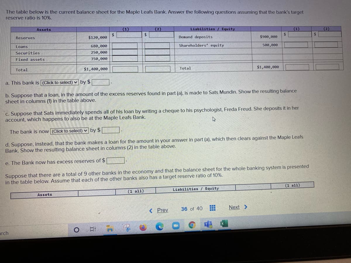 The table below is the current balance sheet for the Maple Leafs Bank. Answer the following questions assuming that the bank's target
reserve ratio is 10%.
Assets
(1)
(2)
Liabilities / Equity
(1)
(2)
$120, еее
$4
Demand deposits
$
$900,000
Reserves
Loans
680,000
Shareholders' equity
500,000
Securities
250,000
Fixed assets
350, 000
$1,400, өеө
Total
$1,400,000
Total
a. This bank is (Click to select) v by $
b. Suppose that a loan, in the amount of the excess reserves found in part (a), is made to Sats Mundin. Show the resulting balance
sheet in columns (1) in the table above.
C. Suppose that Sats immediately spends all of his loan by writing a cheque to his psychologist, Freda Freud. She deposits it in her
account, which happens to also be at the Maple Leafs Bank.
The bank is now (Click to select) v by $
d. Suppose, instead, that the bank makes a loan for the amount in your answer in part (a), which then clears against the Maple Leafs
Bank. Show the resulting balance sheet in columns (2) in the table above.
e. The Bank now has excess reserves of $
Suppose that there are a total of 9 other banks in the economy and that the balance sheet for the whole banking system is presented
in the table below. Assume that each of the other banks also has a target reserve ratio of 10%.
(1 all)
Liabilities / Equity
(1 all)
Assets
< Prev
36 of 40
Next >
arch
