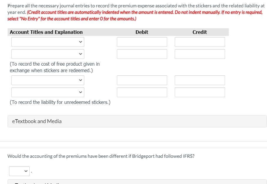 Prepare all the necessary journal entries to record the premium expense associated with the stickers and the related liability at
year end. (Credit account titles are automatically indented when the amount is entered. Do not indent manually. If no entry is required,
select "No Entry" for the account titles and enter 0 for the amounts.)
Account Titles and Explanation
Debit
Credit
(To record the cost of free product given in
exchange when stickers are redeemed.)
(To record the liability for unredeemed stickers.)
eTextbook and Media
Would the accounting of the premiums have been different if Bridgeport had followed IFRS?
