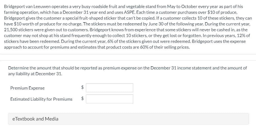 Bridgeport van Leeuwen operates a very busy roadside fruit and vegetable stand from May to October every year as part of his
farming operation, which has a December 31 year end and uses ASPE. Each time a customer purchases over $10 of produce,
Bridgeport gives the customer a special fruit-shaped sticker that can't be copied. If a customer collects 10 of these stickers, they can
have $10 worth of produce for no charge. The stickers must be redeemed by June 30 of the following year. During the current year,
21,500 stickers were given out to customers. Bridgeport knows from experience that some stickers will never be cashed in, as the
customer may not shop at his stand frequently enough to collect 10 stickers, or they get lost or forgotten. In previous years, 12% of
stickers have been redeemed. During the current year, 6% of the stickers given out were redeemed. Bridgeport uses the expense
approach to account for premiums and estimates that product costs are 60% of their selling prices.
Determine the amount that should be reported as premium expense on the December 31 income statement and the amount of
any liability at December 31.
Premium Expense
Estimated Liability for Premiums
2$
eTextbook and Media
