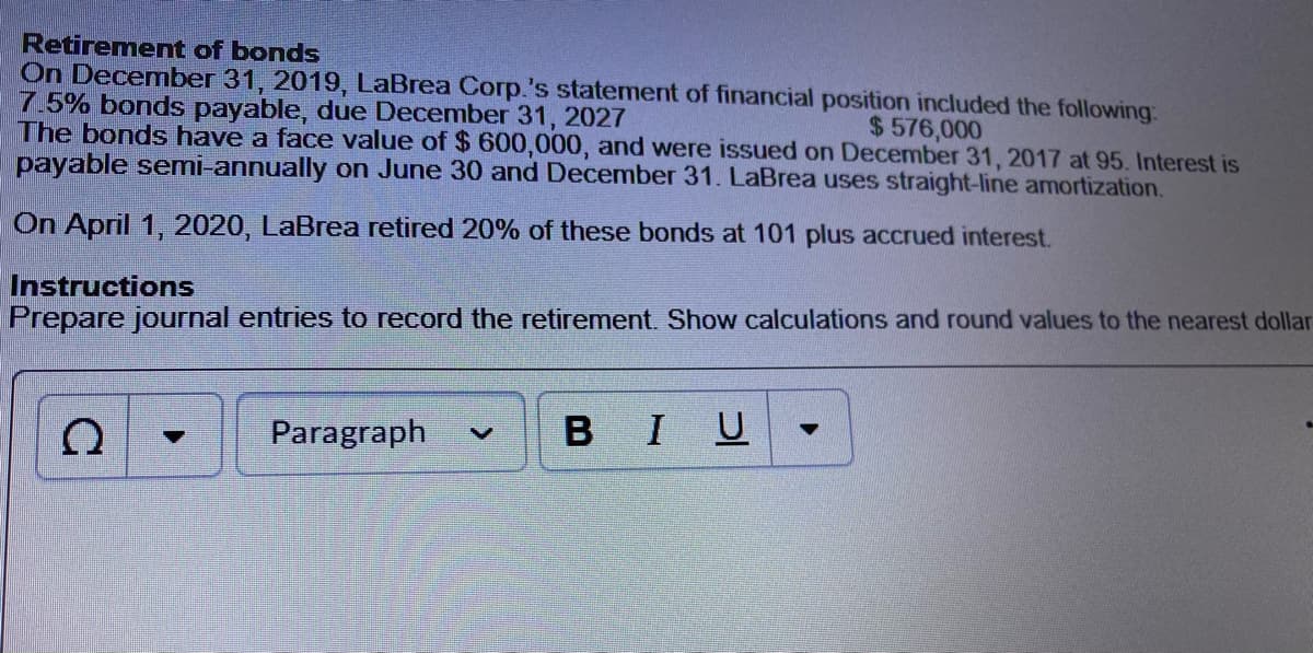 Retirement of bonds
On December 31, 2019, LaBrea Corp.'s statement of financial position included the following:
7.5% bonds payable, due December 31, 2027
The bonds have a face value of $ 600,000, and were issued on December 31, 2017 at 95. Interest is
payable semi-annually on June 30 and December 31. LaBrea uses straight-line amortization.
$ 576,000
On April 1, 2020, LaBrea retired 20% of these bonds at 101 plus accrued interest.
Instructions
Prepare journal entries to record the retirement. Show calculations and round values to the nearest dollar
Paragraph
BIU
