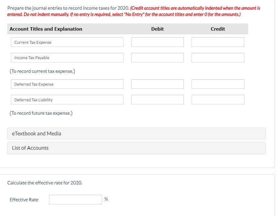 Prepare the journal entries to record income taxes for 2020. (Credit account titles are automatically indented when the amount is
entered. Do not indent manually. If no entry is required, select "No Entry" for the account titles and enter 0 for the amounts.)
Account Titles and Explanation
Debit
Credit
Current Tax Expense
Income Tax Payable
(To record current tax expense.)
Deferred Tax Expense
Deferred Tax Liability
(To record future tax expense.)
eTextbook and Media
List of Accounts
Calculate the effective rate for 2020.
Effective Rate
