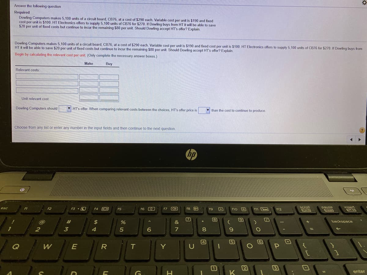 Answer the following question
Required
Dowling Computers makes 5,100 units of a circuit board, CB76, at a cost of $290 each. Variable cost per unit is $190 and fixed
cost per unit is $100. HT Electronics offers to supply 5,100 units of CB76 for $270. If Dowling buys from HT it will be able to save
$20 per unit of fixed costs but continue to incur the remaining $80 per unit. Should Dowling accept HT's offer? Explain.
Dowling Computers makes 5.100 units of a circuit board, CB76, at a cost of $290 each. Variable cost per unit is $190 and fixed cost per unit is $100, HT Electronics offers to supply 5.100 units of CB76 for $270, If Dowling buys from
HT it will be able to save $20 per unit of fixed costs but continue to incur the remaining Ş80 per unit. Should Dowling accept HT's offer? Explain.
Begin by calculating the relevant cost per unit. (Only complete the necessary answer boxes.)
Make
Buy
Relevant costs:
Unit relevant cost
Dowling Computers should
V HT's offer. When comparing relevant costs between the choices, HT's offer price is
than the cost to continue to produce.
Choose from any list or enter any number in the input fields and then continue to the next question.
hp
scroll
pause
lpreak)
insert
f3 · O
F4 O
f6 CD
f7 C0
f8 E
f11
esc
f1
f5
f9
f10
f12
8
#3
$
&
backspace
2
3
4
7
8
Q
E
4
U
R
Y
3
K
enter
+ I"
