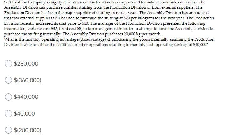 Soft Cushion Company is highly decentralized. Each division is empowered to make its own sales decisions. The
Assembly Division can purchase cushion stuffing from the Production Division or from external suppliers. The
Production Division has been the major supplier of stuffing in recent years. The Assembly Division has announced
that two external suppliers will be used to purchase the stuffing at $20 per kilogram for the next year. The Production
Division recently increased its unit price to $40. The manager of the Production Division presented the following
information; variable cost $32, fixed cost $8, to top management in order to attempt to force the Assembly Division to
purchase the stuffing internally. The Assembly Division purchases 20,000 kg per month.
What is the monthly operating advantage (disadvantage) of purchasing the goods internally assuming the Production
Division is able to utilize the facilities for other operations resulting in monthly cash-operating savings of $40,000?
$280,000
$(360,000)
$440,000
$40,000
$(280,000)
