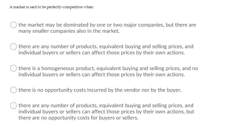 A market is said to be perfectly-competitive when:
the market may be dominated by one or two major companies, but there are
many smaller companies also in the market.
there are any number of products, equivalent buying and selling prices, and
individual buyers or sellers can affect those prices by their own actions.
there is a homogeneous product, equivalent buying and selling prices, and no
individual buyers or sellers can affect those prices by their own actions.
there is no opportunity costs incurred by the vendor nor by the buyer.
there are any number of products, equivalent buying and selling prices, and
individual buyers or sellers can affect those prices by their own actions, but
there are no opportunity costs for buyers or sellers.
