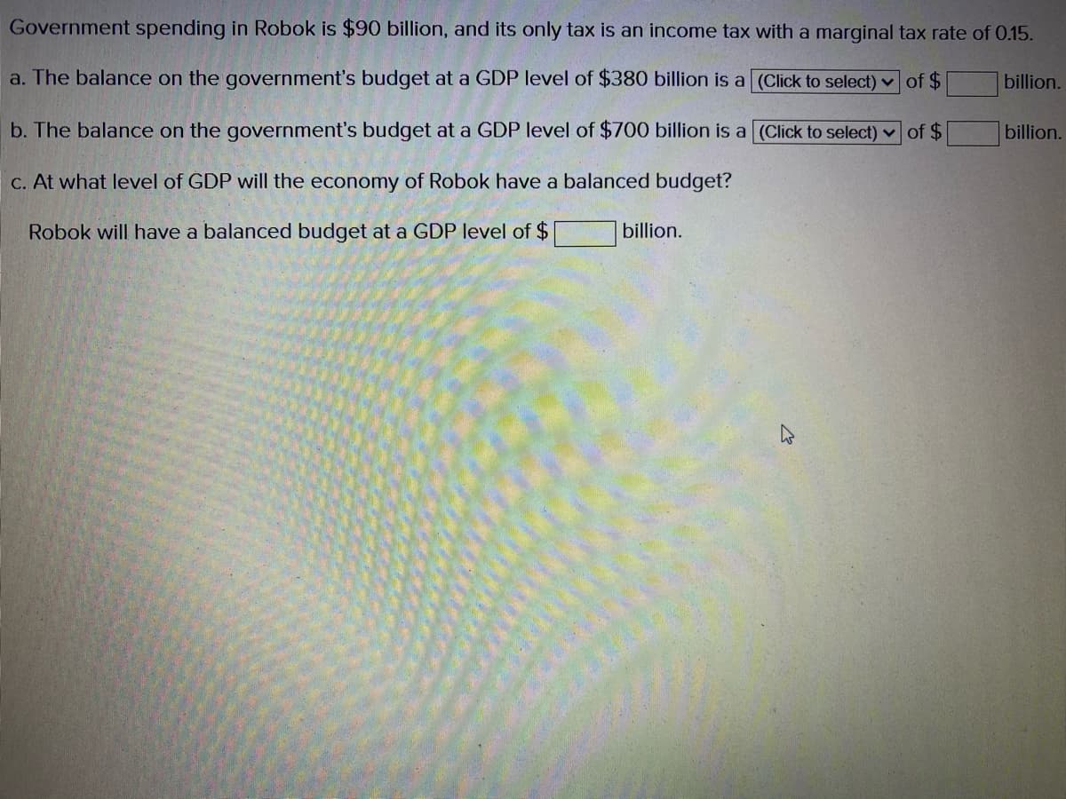 Government spending in Robok is $90 billion, and its only tax is an income tax with a marginal tax rate of 0.15.
a. The balance on the government's budget at a GDP level of $380 billion is a (Click to select) v of $
billion.
b. The balance on the government's budget at a GDP level of $700 billion is a (Click to select) v of $
billion.
C. At what level of GDP will the economy of Robok have a balanced budget?
Robok will have a balanced budget at a GDP level of $
billion.
