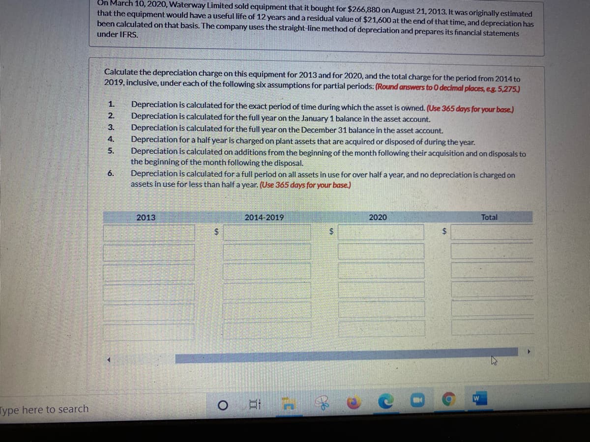 On March 10, 2020, Waterway Limited sold equipment that it bought for $266,880 on August 21, 2013. It was originally estimated
that the equipment would have a useful life of 12 years anda residual value of $21,600 at the end of that time, and depreciation has
been calculated on that basis. The company uses the straight-line method of depreciation and prepares its financial statements
under IFRS.
Calculate the depreciation charge on this equipment for 2013 and for 2020, and the total charge for the period from 2014 to
2019, inclusive, under each of the following six assumptions for partial periods: (Round answers to O decimal places, eg. 5,275.)
1.
Depreciation is calculated for the exact period of time during which the asset is owned. (Use 365 days for your base.)
2.
Depreciation is calculated for the full year on the January 1 balance in the asset account.
Depreciation is calculated for the full year on the December 31 balance in the asset account.
Depreciation for a half year is charged on plant assets that are acquired or disposed of during the year.
Depreciation is calculated on additions from the beginning of the month following their acquisition and on disposals to
the beginning of the month following the disposal.
Depreciation is calculated for a full period on all assets in use for over half a year, and no depreciation is charged on
assets in use for less than half a year. (Use 365 days for your base.)
3.
4.
5.
6.
2013
2014-2019
2020
Total
%$4
2$
Type here to search
五
