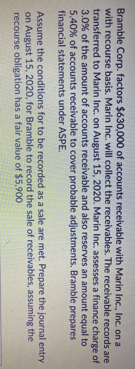 Bramble Corp. factors $630,000 of accounts receivable with Marin Inc., Inc. on a
with recourse basis. Marin Inc. will collect the receivables. The receivable records are
transferred to Marin Inc. on August 15, 2020. Marin Inc. assesses a finance charge of
3.0% of the amount of accounts receivable and also reserves an amount equal to
5.40% of accounts receivable to cover probable adjustments. Bramble prepares
financial statements under ASPE.
Assume the conditions for to be recorded as a sale are met. Prepare the journal entry
on August 15, 2020, for Bramble to record the sale of receivables, assuming the
recourse obligation has a fair value of $5,900
