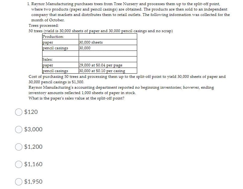 1. Raynor Manufacturing purchases trees from Tree Nursery and processes them up to the split-off point,
where two products (paper and pencil casings) are obtained. The products are then sold to an independent
company that markets and distributes them to retail outlets. The following information was collected for the
month of October.
Trees processed:
50 trees (vield is 30,000 sheets of paper and 30,000 pencil casings and no scrap)
Production:
раper
pencil casings
30,000 sheets
30,000
Sales:
раper
pencil casings
29,000 at $0.04 per page
30,000 at $0.10 per casing
Cost of purchasing 50 trees and processing them up to the split-off point to yield 30,000 sheets of paper and
30,000 pencil casings is $1,500.
Raynor Manufacturing's accounting department reported no beginning inventories; however, ending
inventory amounts reflected 1,000 sheets of paper in stock.
What is the paper's sales value at the split-off point?
$120
$3,000
$1,200
$1,160
$1,950
