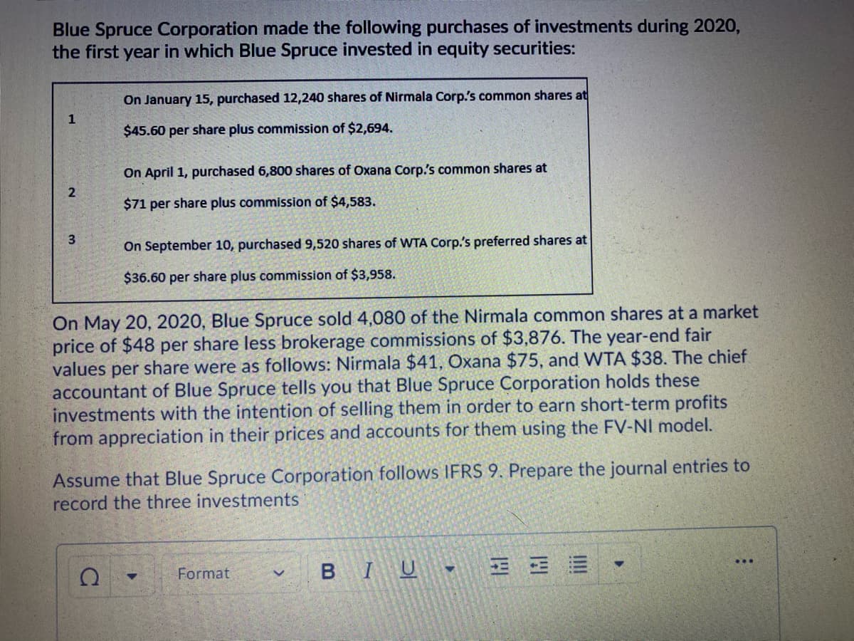 Blue Spruce Corporation made the following purchases of investments during 2020,
the first year in which Blue Spruce invested in equity securities:
On January 15, purchased 12,240 shares of Nirmala Corp.'s common shares at
1
$45.60 per share plus commission of $2,694.
On April 1, purchased 6,800 shares of Oxana Corp's common shares at
$71 per share plus commission of $4,583.
On September 10, purchased 9,520 shares of WwTA Corp.'s preferred shares at
$36.60 per share plus commission of $3,958.
On May 20, 2020, Blue Spruce sold 4,080 of the Nirmala common shares at a market
price of $48 per share less brokerage commissions of $3,876. The year-end fair
values per share were as follows: Nirmala $41, Oxana $75, and WTA $38. The chief
accountant of Blue Spruce tells you that Blue Spruce Corporation holds these
investments with the intention of selling them in order to earn short-term profits
from appreciation in their prices and accounts for them using the FV-NI model.
Assume that Blue Spruce Corporation follows IFRS 9. Prepare the journal entries to
record the three investments
Format
BIU
三
