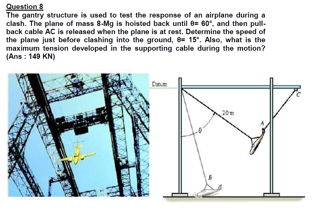 Question 8
The gantry structure is used to test the response of an airplane during a
clash. The plane of mass 8-Mg is hoisted back until 0= 60°, and then pull-
back cable AC is released when the plane is at rest. Determine the speed of
the plane just before clashing into the ground, 0= 15°. Also, what is the
maximum tension developed in the supporting cable during the motion?
(Ans : 149 KN)
Datutn
20m
B
