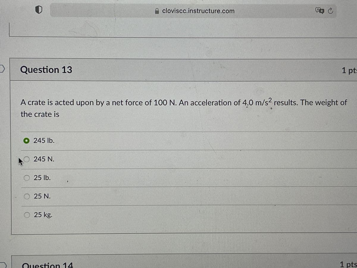 cloviscc.instructure.com
文
Question 13
1 pt:
A crate is acted upon by a net force of 100 N. An acceleration of 4.0 m/s2 results. The weight of
the crate is
O 245 lb.
245 N.
O 25 lb.
O 25 N.
O 25 kg.
Question 14
1 pts
