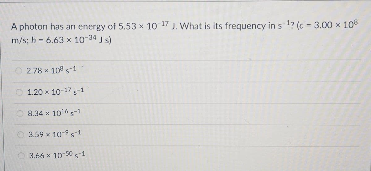 A photon has an energy of 5.53 x 10-17 J. What is its frequency in s-1? (c = 3.00 × 108
m/s; h = 6.63 × 10-34 J s)
%3D
2.78 x 108 s-1
1.20 x 10-17 s-1
8.34 x 1016 s-1
3.59 x 10-9 s-1
3.66 x 10-50 s-1
