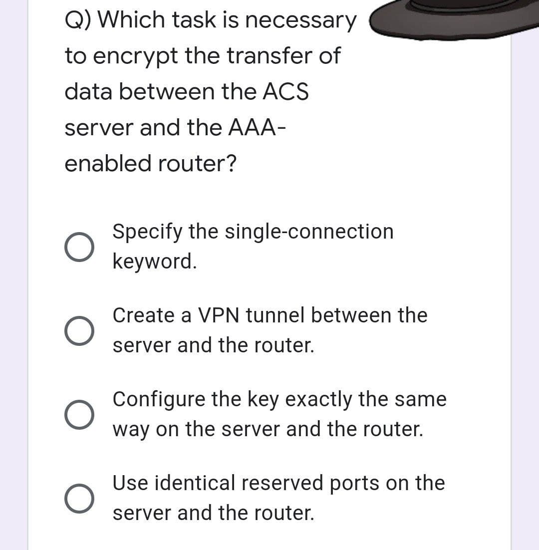 Q) Which task is necessary
to encrypt the transfer of
data between the ACS
server and the AAA-
enabled router?
O
O
Specify the single-connection
keyword.
Create a VPN tunnel between the
server and the router.
Configure the key exactly the same
way on the server and the router.
Use identical reserved ports on the
server and the router.