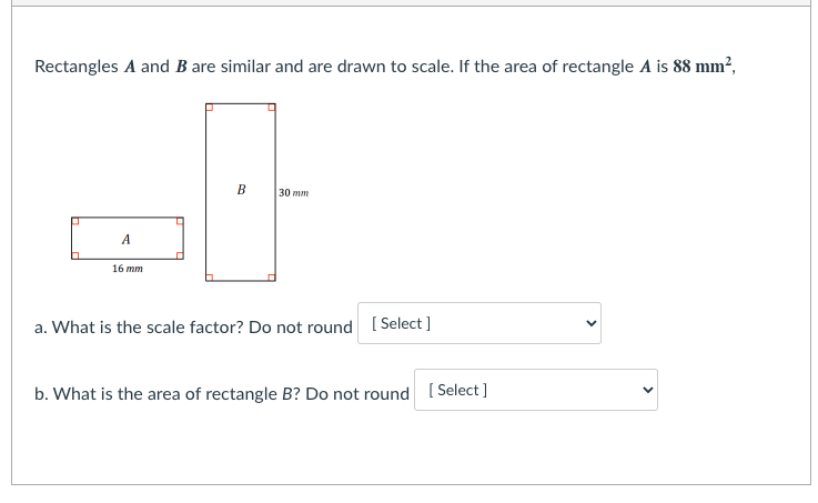 Rectangles A and B are similar and are drawn to scale. If the area of rectangle A is 88 mm?,
B
30 тm
А
16 mm
a. What is the scale factor? Do not round [ Select ]
b. What is the area of rectangle B? Do not round ( Select ]
