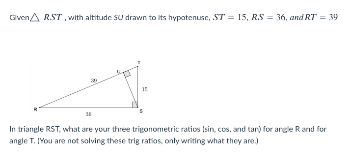GivenA RST , with altitude SU drawn to its hypotenuse, ST = 15, RS = 36, and RT = 39
%3D
39
15
R
36
In triangle RST, what are your three trigonometric ratios (sin, cos, and tan) for angle R and for
angle T. (You are not solving these trig ratios, only writing what they are.)
