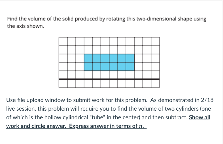 Find the volume of the solid produced by rotating this two-dimensional shape using
the axis shown.
Use file upload window to submit work for this problem. As demonstrated in 2/18
live session, this problem will require you to find the volume of two cylinders (one
of which is the hollow cylindrical "tube" in the center) and then subtract. Show all
work and circle answer. Express answer in terms of T.
