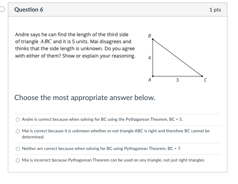 Question 6
1 pts
Andre says he can find the length of the third side
of triangle ABC and it is 5 units. Mai disagrees and
thinks that the side length is unknown. Do you agree
with either of them? Show or explain your reasoning.
4
A
3
Choose the most appropriate answer below.
Andre is correct because when solving for BC using the Pythagorean Theorem, BC = 5.
%3D
O Mai is correct because it is unknown whether or not triangle ABC is right and therefore BC cannot be
determined.
Neither are correct because when solving for BC using Pythagorean Theorem, BC = 7.
Mai is incorrect because Pythagorean Theorem can be used on any triangle, not just right triangles
