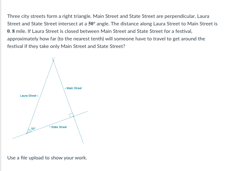 Three city streets form a right triangle. Main Street and State Street are perpendicular. Laura
Street and State Street intersect at a 50° angle. The distance along Laura Street to Main Street is
0. 8 mile. If Laura Street is closed between Main Street and State Street for a festival,
approximately how far (to the nearest tenth) will someone have to travel to get around the
festival if they take only Main Street and State Street?
- Main Street
Laura Street
State Street
Use a file upload to show your work.
