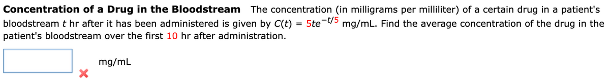 Concentration of a Drug in the Bloodstream The concentration (in milligrams per milliliter) of a certain drug in a patient's
bloodstream t hr after it has been administered is given by C(t) = 5te-t/5 mg/mL. Find the average concentration of the drug in the
patient's bloodstream over the first 10 hr after administration.
X
mg/mL