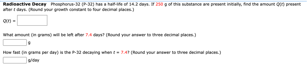 Radioactive Decay Phosphorus-32 (P-32) has a half-life of 14.2 days. If 250 g of this substance are present initially, find the amount Q(t) present
after t days. (Round your growth constant to four decimal places.)
Q(t) =
What amount (in grams) will be left after 7.4 days? (Round your answer to three decimal places.)
g
How fast (in grams per day) is the P-32 decaying when t = 7.4? (Round your answer to three decimal places.)
g/day