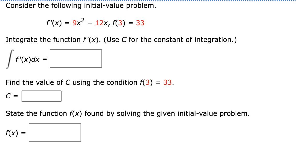 Consider the following initial-value problem.
f'(x) = 9x² – 12x, f(3) = 33
Integrate the function f'(x). (Use C for the constant of integration.)
[₁
f'(x) dx =
Find the value of C using the condition f(3) = 33.
C =
State the function f(x) found by solving the given initial-value problem.
f(x) =