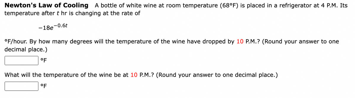 Newton's Law of Cooling A bottle of white wine at room temperature (68°F) is placed in a refrigerator at 4 P.M. Its
temperature after t hr is changing at the rate of
-18e-0.6t
°F/hour. By how many degrees will the temperature of the wine have dropped by 10 P.M.? (Round your answer to one
decimal place.)
°F
What will the temperature of the wine be at 10 P.M.? (Round your answer to one decimal place.)
°F