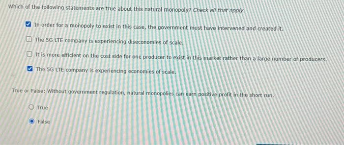 Which of the following statements are true about this natural monopoly? Check all that apply.
In order for a monopoly to exist in this case, the government must have intervened and created it.
The SG LTE company is experiencing diseconomies of scale.
It is more efficient on the cost side for one producer to exist in this market rather than a large number of producers.
The 5G LTE company is experiencing economies of scale.
True or False: Without government regulation, natural monopolies can earn positive profit in the short run.
O True
False