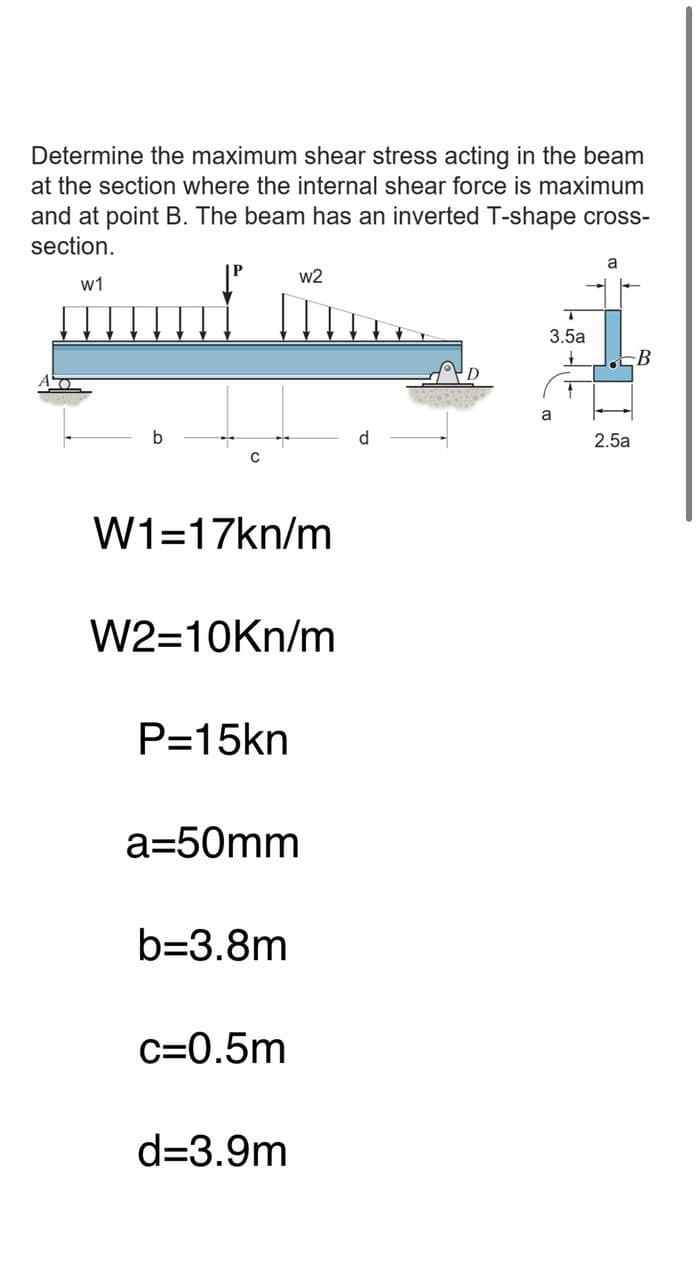 Determine the maximum shear stress acting in the beam
at the section where the internal shear force is maximum
and at point B. The beam has an inverted T-shape cross-
section.
w2
w1
3.5a
B
a
d.
2.5a
W1=17kn/m
W2=10Kn/m
P=15kn
a=50mm
b=3.8m
c=0.5m
d=3.9m
