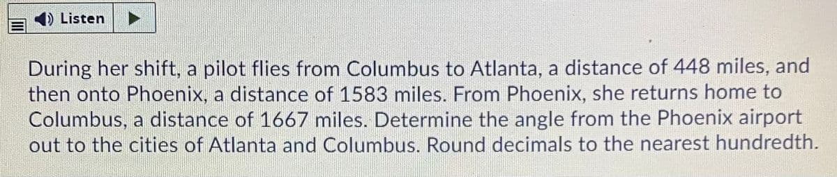 4) Listen
During her shift, a pilot flies from Columbus to Atlanta, a distance of 448 miles, and
then onto Phoenix, a distance of 1583 miles. From Phoenix, she returns home to
Columbus, a distance of 1667 miles. Determine the angle from the Phoenix airport
out to the cities of Atlanta and Columbus. Round decimals to the nearest hundredth.
