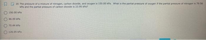 口
D 20. The pressure of a mixture of nitrogen, carbon dioxide, and oxygen is 150.00 KPa. What is the partial pressure of oxygen if the partial pressure of nitrogen is 79.56
kPa and the partial pressure of carbon dioxide is 23.95 kPa?
O 150.00 kPa
46.49 kPa
O 70.44 kPa
O 126.05 kPa
