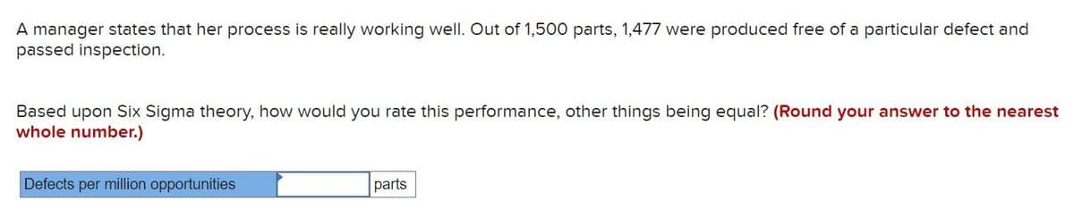 A manager states that her process is really working well. Out of 1,500 parts, 1,477 were produced free of a particular defect and
passed inspection.
Based upon Six Sigma theory, how would you rate this performance, other things being equal? (Round your answer to the nearest
whole number.)
Defects per million opportunities
parts