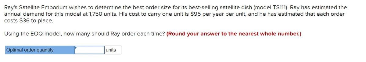 Ray's Satellite Emporium wishes to determine the best order size for its best-selling satellite dish (model TS111). Ray has estimated the
annual demand for this model at 1,750 units. His cost to carry one unit is $95 per year per unit, and he has estimated that each order
costs $36 to place.
Using the EOQ model, how many should Ray order each time? (Round your answer to the nearest whole number.)
Optimal order quantity
units