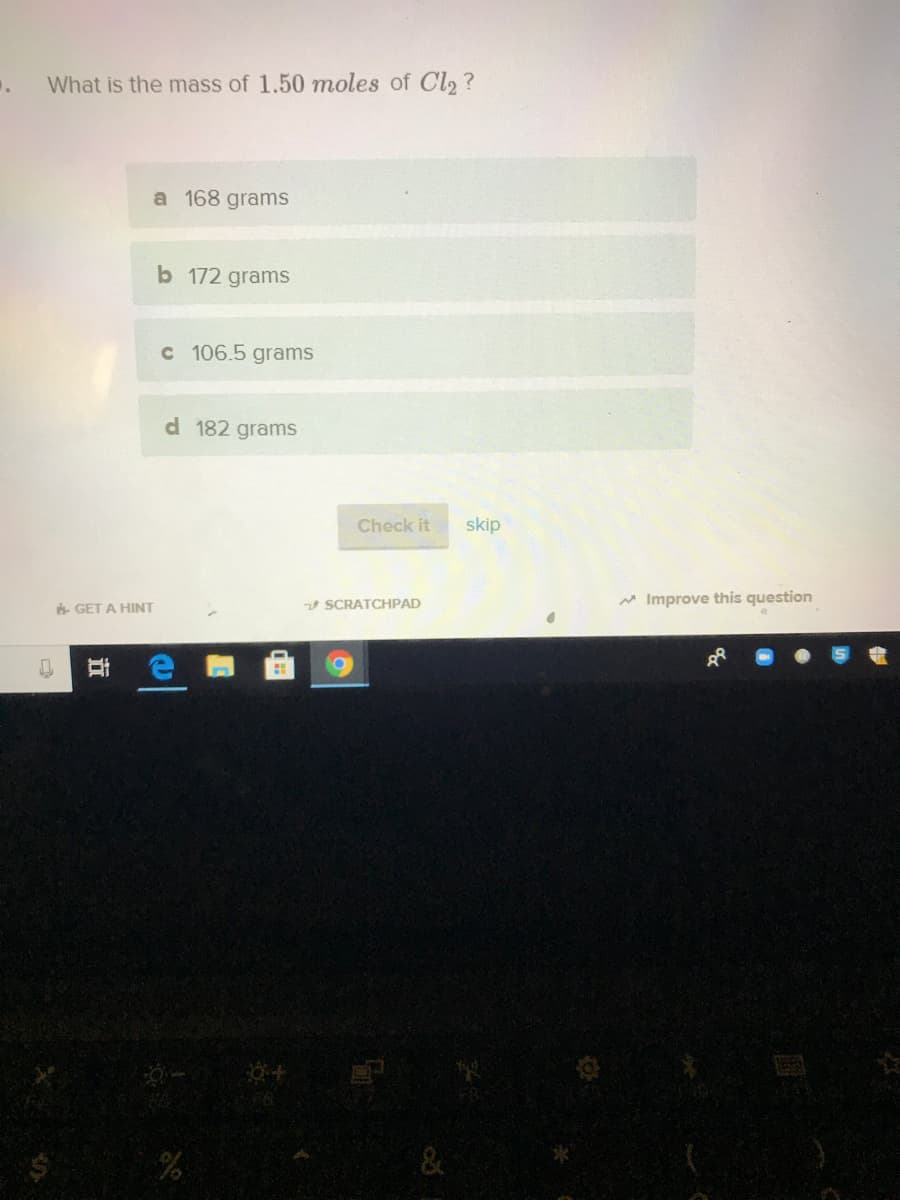 What is the mass of 1.50 moles of Cl, ?
a 168 grams
b 172 grams
c 106.5 grams
d 182 grams
Check it
skip
V SCRATCHPAD
A Improve this question
6 GET A HINT
&
