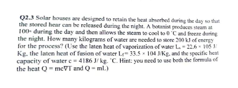 Q2.3 Solar houses are designed to retain the heat absorbed during the day so that
the stored hear can be released during the night. A botanist produces steam at
100 during the day and then allows the steam to cool to 0 °C and freeze during
the night. How many kilograms of water are needed to store 200 kJ of energy
for the process? (Use the laten heat of vaporization of water L. = 22.6 × 105 3/
Kg, the laten heat of fusion of water L₁= 33.5 x 104 J/Kg, and the specific heat
capacity of water c = 4186 J/kg. C. Hint: you need to use both the formula of
the heat Q = mcVT and Q = mL)