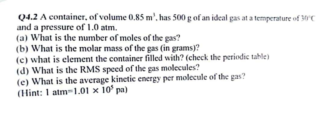 Q4.2 A container, of volume 0.85 m³, has 500 g of an ideal gas at a temperature of 30°C
and a pressure of 1.0 atm.
(a) What is the number of moles of the gas?
(b) What is the molar mass of the gas (in grams)?
(c) what is element the container filled with? (check the periodic table)
(d) What is the RMS speed of the gas molecules?
(e) What is the average kinetic energy per molecule of the gas?
(Hint: 1 atm=1.01 × 105 pa)