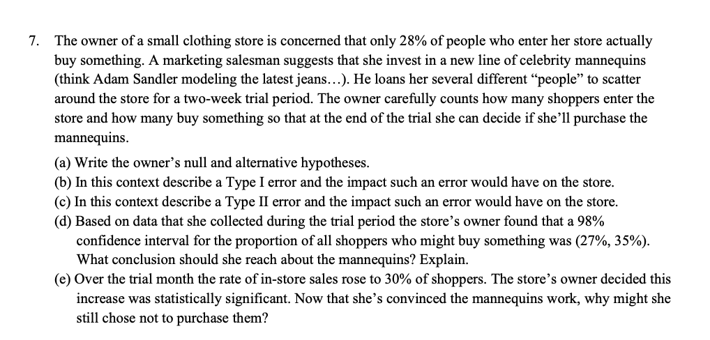 7. The owner of a small clothing store is concerned that only 28% of people who enter her store actually
buy something. A marketing salesman suggests that she invest in a new line of celebrity mannequins
(think Adam Sandler modeling the latest jeans...). He loans her several different "people" to scatter
around the store for a two-week trial period. The owner carefully counts how many shoppers enter the
store and how many buy something so that at the end of the trial she can decide if she'll purchase the
mannequins.
(a) Write the owner's null and alternative hypotheses.
(b) In this context describe a Type I error and the impact such an error would have on the store.
(c) In this context describe a Type II error and the impact such an error would have on the store.
(d) Based on data that she collected during the trial period the store's owner found that a 98%
confidence interval for the proportion of all shoppers who might buy something was (27%, 35%).
What conclusion should she reach about the mannequins? Explain.
(e) Over the trial month the rate of in-store sales rose to 30% of shoppers. The store's owner decided this
increase was statistically significant. Now that she's convinced the mannequins work, why might she
still chose not to purchase them?
