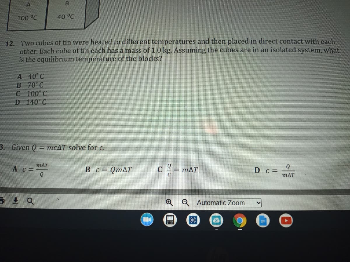 100 °C
40 °C
12. Two cubes of tin were heated to different temperatures and then placed in direct contact with each
other. Each cube of tin each has a mass of 1.0 kg. Assuming the cubes are in an isolated system, what
is the equilibrium temperature of the blocks?
A 40 C
B 70° C
C 100 C
D 140°C
3. Given Q
= MCAT solve for c.
mAT
Bc = QMAT
D c =
mAT
A c =
= mAT
!!
QAutomatic Zoom
