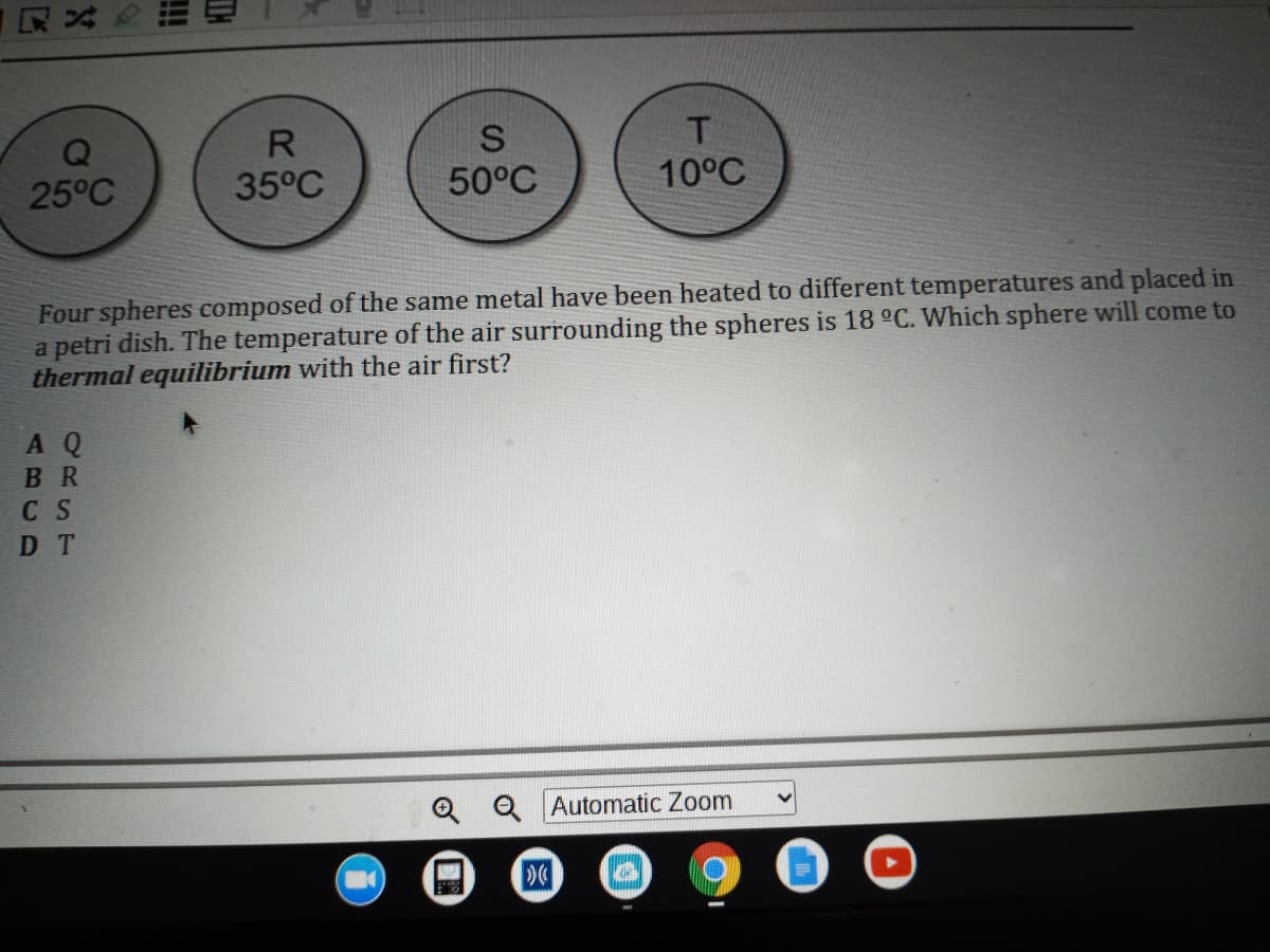 T.
10°C
R
25°C
35°C
50°C
Four spheres composed of the same metal have been heated to different temperatures and placed in
a petri dish. The temperature of the air surrounding the spheres is 18 °C. Which sphere will come to
thermal equilibrium with the air first?
A Q
BR
C S
D T
Q Q Automatic Zoom
ii
